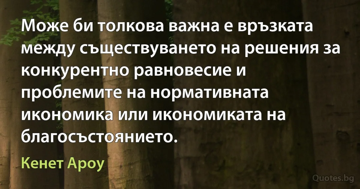 Може би толкова важна е връзката между съществуването на решения за конкурентно равновесие и проблемите на нормативната икономика или икономиката на благосъстоянието. (Кенет Ароу)