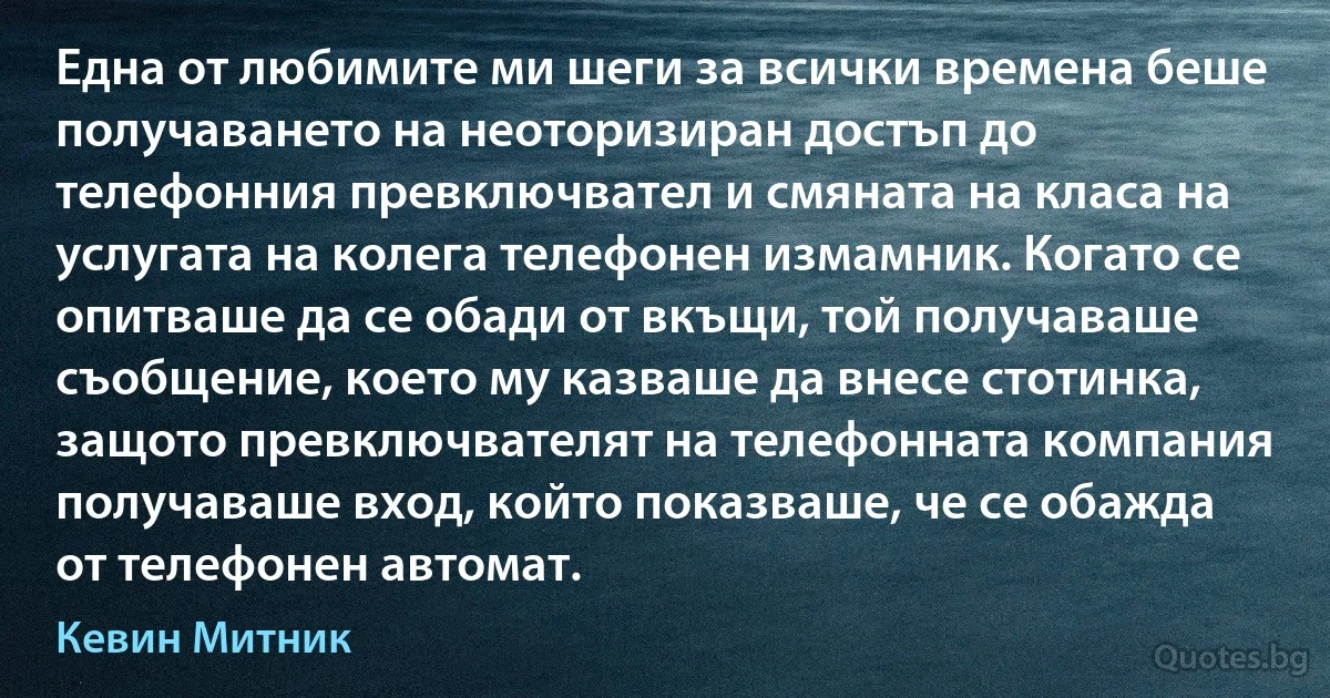 Една от любимите ми шеги за всички времена беше получаването на неоторизиран достъп до телефонния превключвател и смяната на класа на услугата на колега телефонен измамник. Когато се опитваше да се обади от вкъщи, той получаваше съобщение, което му казваше да внесе стотинка, защото превключвателят на телефонната компания получаваше вход, който показваше, че се обажда от телефонен автомат. (Кевин Митник)