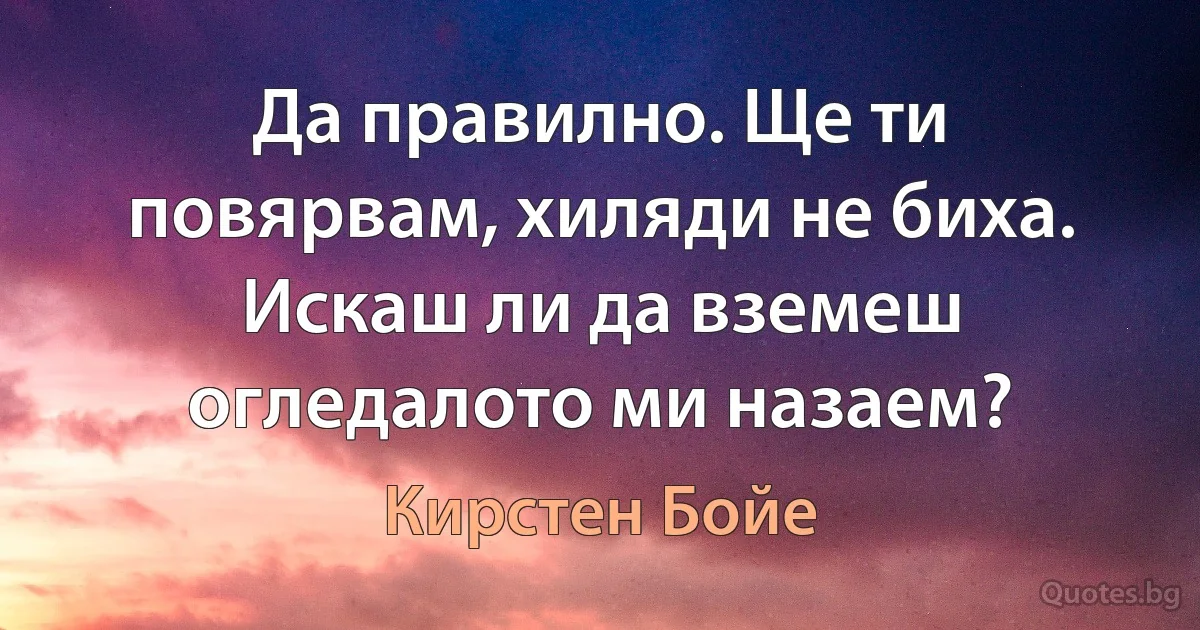 Да правилно. Ще ти повярвам, хиляди не биха. Искаш ли да вземеш огледалото ми назаем? (Кирстен Бойе)