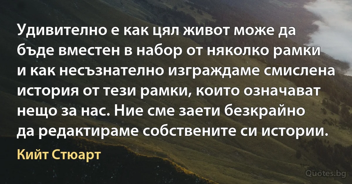 Удивително е как цял живот може да бъде вместен в набор от няколко рамки и как несъзнателно изграждаме смислена история от тези рамки, които означават нещо за нас. Ние сме заети безкрайно да редактираме собствените си истории. (Кийт Стюарт)