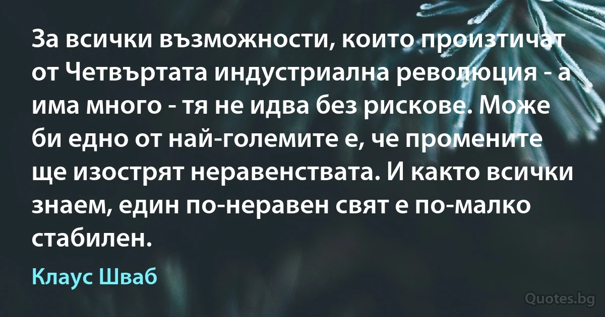 За всички възможности, които произтичат от Четвъртата индустриална революция - а има много - тя не идва без рискове. Може би едно от най-големите е, че промените ще изострят неравенствата. И както всички знаем, един по-неравен свят е по-малко стабилен. (Клаус Шваб)