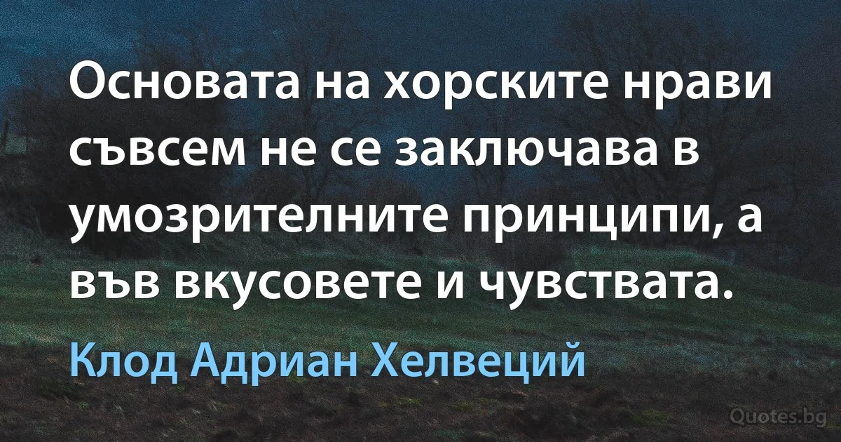 Основата на хорските нрави съвсем не се заключава в умозрителните принципи, а във вкусовете и чувствата. (Клод Адриан Хелвеций)