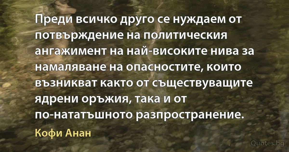 Преди всичко друго се нуждаем от потвърждение на политическия ангажимент на най-високите нива за намаляване на опасностите, които възникват както от съществуващите ядрени оръжия, така и от по-нататъшното разпространение. (Кофи Анан)