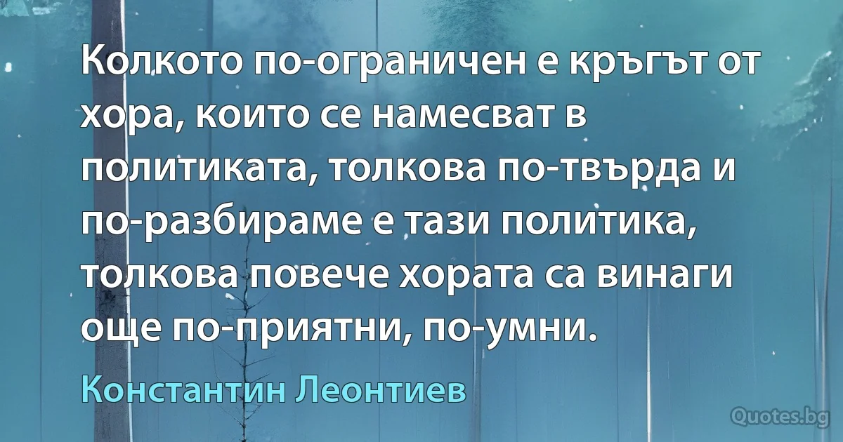 Колкото по-ограничен е кръгът от хора, които се намесват в политиката, толкова по-твърда и по-разбираме е тази политика, толкова повече хората са винаги още по-приятни, по-умни. (Константин Леонтиев)