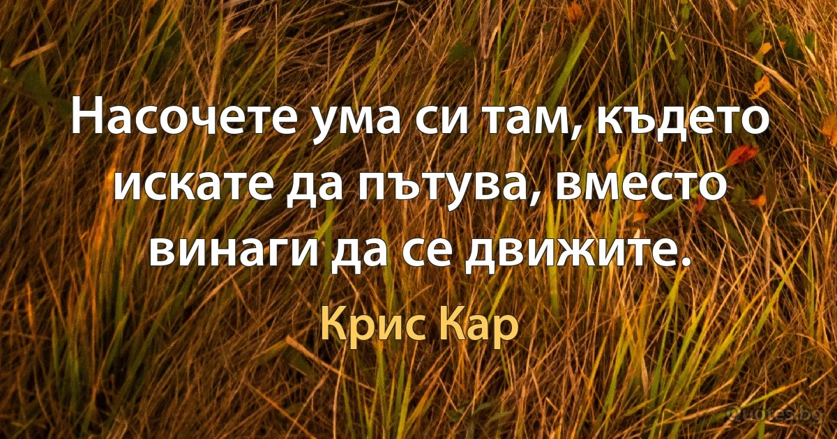 Насочете ума си там, където искате да пътува, вместо винаги да се движите. (Крис Кар)