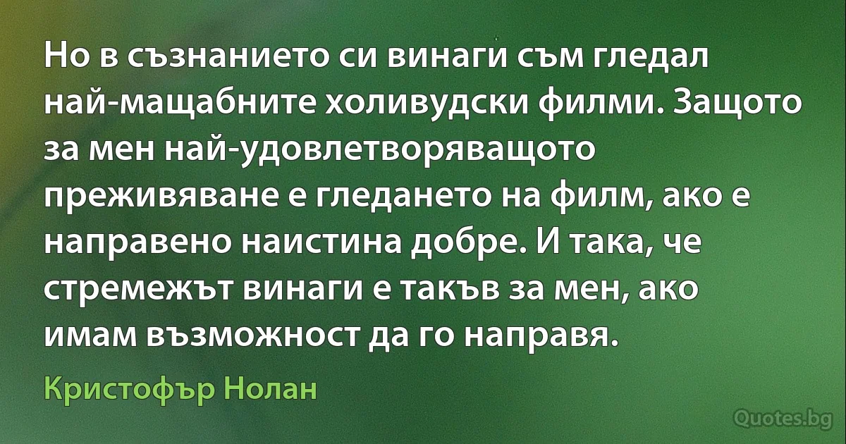 Но в съзнанието си винаги съм гледал най-мащабните холивудски филми. Защото за мен най-удовлетворяващото преживяване е гледането на филм, ако е направено наистина добре. И така, че стремежът винаги е такъв за мен, ако имам възможност да го направя. (Кристофър Нолан)