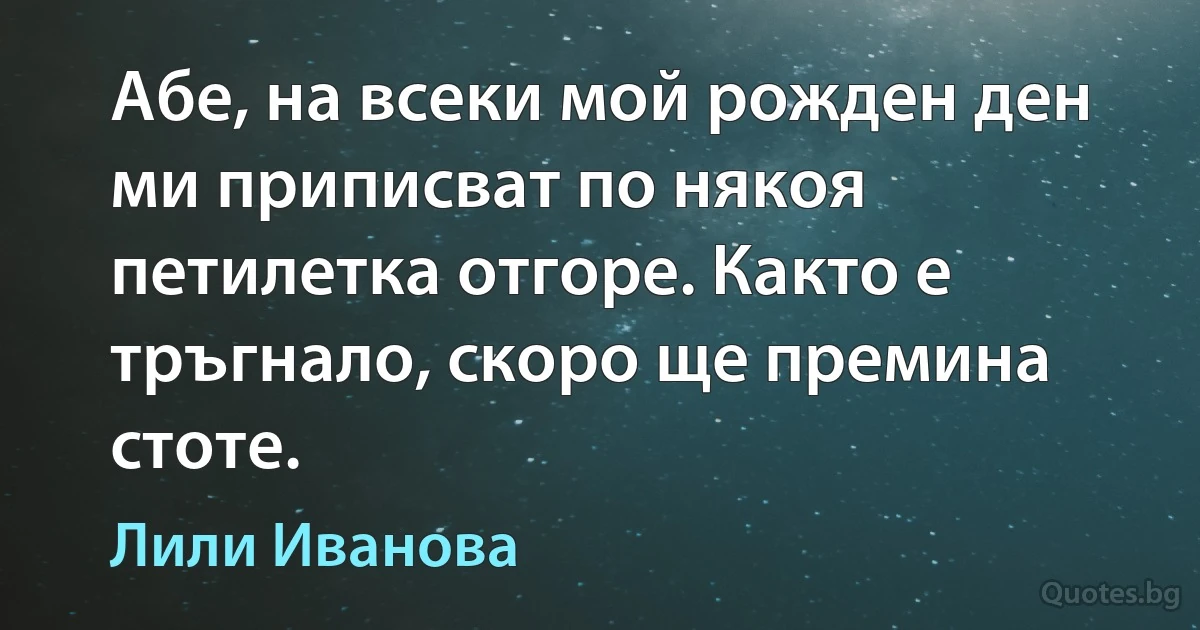 Абе, на всеки мой рожден ден ми приписват по някоя петилетка отгоре. Както е тръгнало, скоро ще премина стоте. (Лили Иванова)