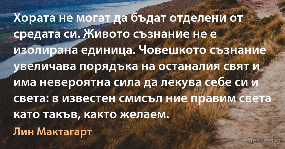 Хората не могат да бъдат отделени от средата си. Живото съзнание не е изолирана единица. Човешкото съзнание увеличава порядъка на останалия свят и има невероятна сила да лекува себе си и света: в известен смисъл ние правим света като такъв, както желаем. (Лин Мактагарт)