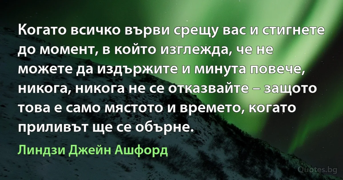 Когато всичко върви срещу вас и стигнете до момент, в който изглежда, че не можете да издържите и минута повече, никога, никога не се отказвайте – защото това е само мястото и времето, когато приливът ще се обърне. (Линдзи Джейн Ашфорд)