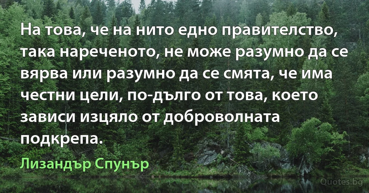 На това, че на нито едно правителство, така нареченото, не може разумно да се вярва или разумно да се смята, че има честни цели, по-дълго от това, което зависи изцяло от доброволната подкрепа. (Лизандър Спунър)