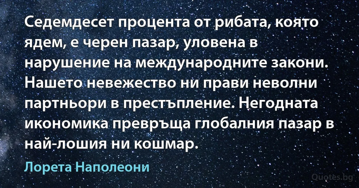 Седемдесет процента от рибата, която ядем, е черен пазар, уловена в нарушение на международните закони. Нашето невежество ни прави неволни партньори в престъпление. Негодната икономика превръща глобалния пазар в най-лошия ни кошмар. (Лорета Наполеони)