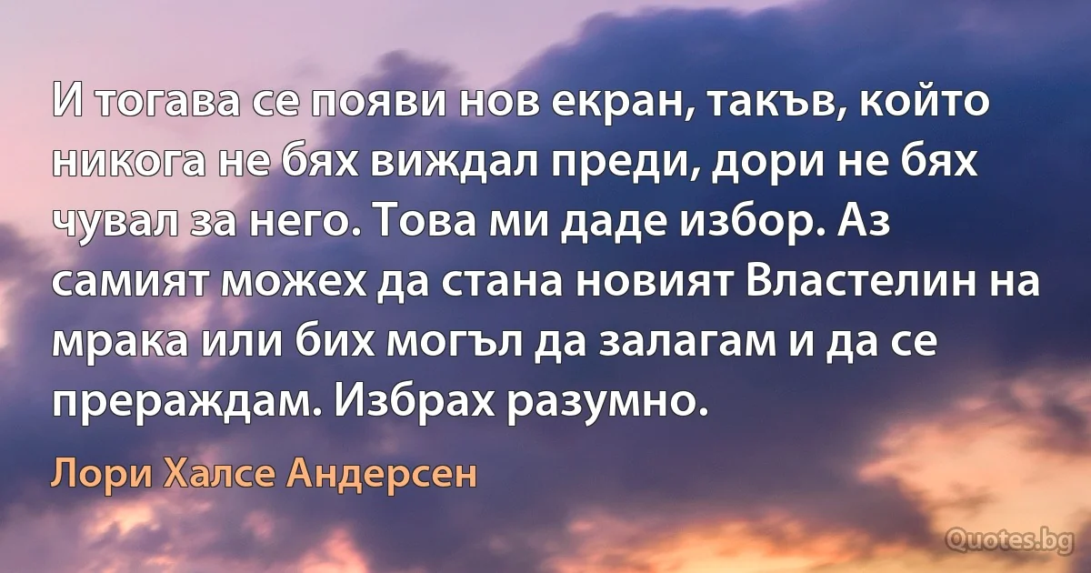 И тогава се появи нов екран, такъв, който никога не бях виждал преди, дори не бях чувал за него. Това ми даде избор. Аз самият можех да стана новият Властелин на мрака или бих могъл да залагам и да се прераждам. Избрах разумно. (Лори Халсе Андерсен)