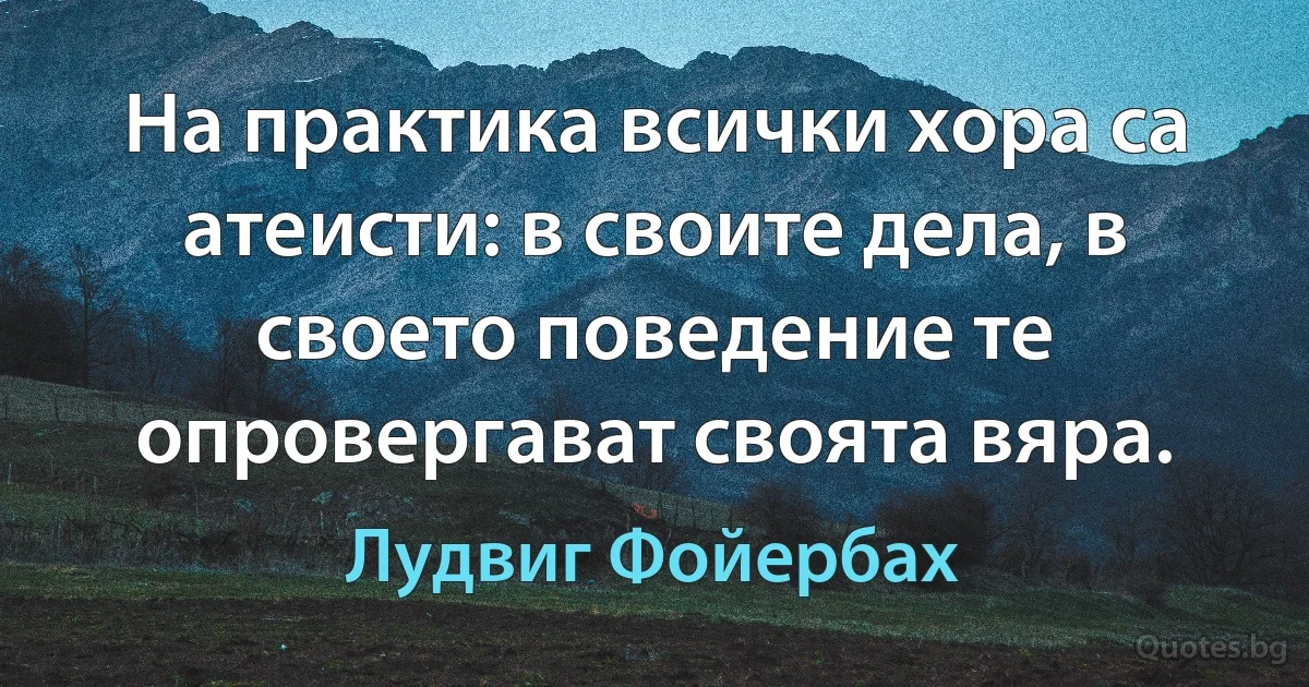 На практика всички хора са атеисти: в своите дела, в своето поведение те опровергават своята вяра. (Лудвиг Фойербах)