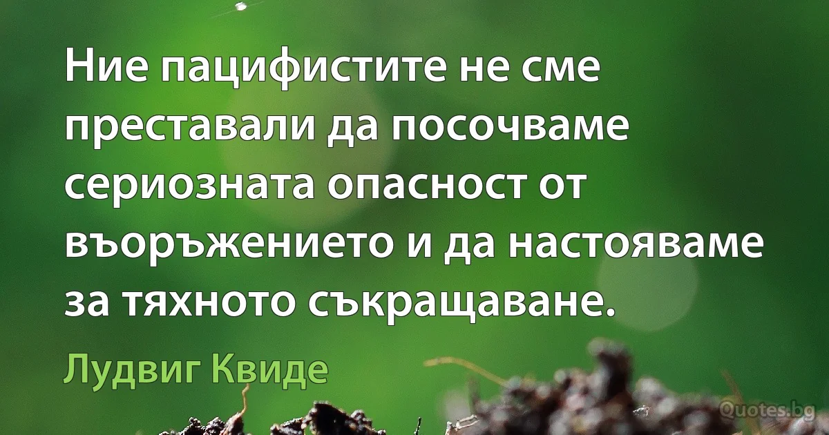 Ние пацифистите не сме преставали да посочваме сериозната опасност от въоръжението и да настояваме за тяхното съкращаване. (Лудвиг Квиде)