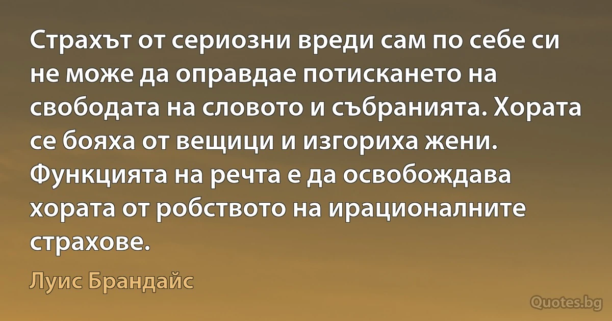 Страхът от сериозни вреди сам по себе си не може да оправдае потискането на свободата на словото и събранията. Хората се бояха от вещици и изгориха жени. Функцията на речта е да освобождава хората от робството на ирационалните страхове. (Луис Брандайс)