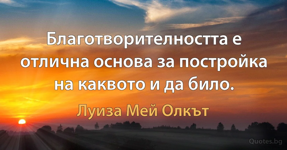 Благотворителността е отлична основа за постройка на каквото и да било. (Луиза Мей Олкът)