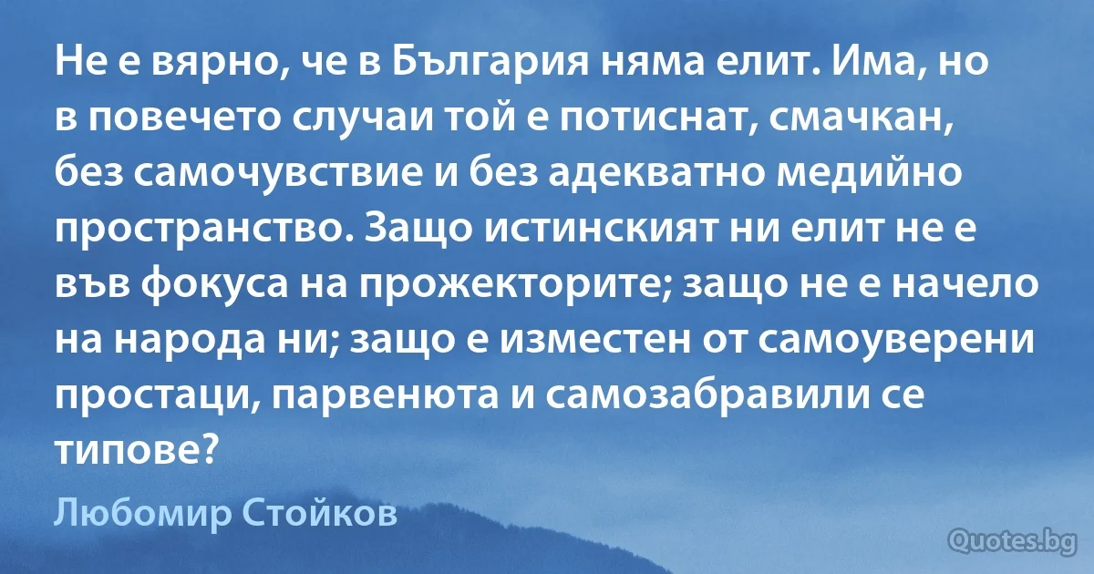 Не е вярно, че в България няма елит. Има, но в повечето случаи той е потиснат, смачкан, без самочувствие и без адекватно медийно пространство. Защо истинският ни елит не е във фокуса на прожекторите; защо не е начело на народа ни; защо е изместен от самоуверени простаци, парвенюта и самозабравили се типове? (Любомир Стойков)