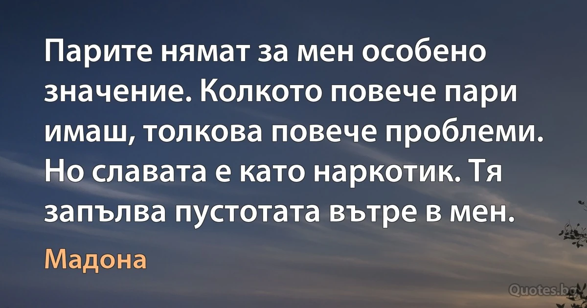 Парите нямат за мен особено значение. Колкото повече пари имаш, толкова повече проблеми. Но славата е като наркотик. Тя запълва пустотата вътре в мен. (Мадона)