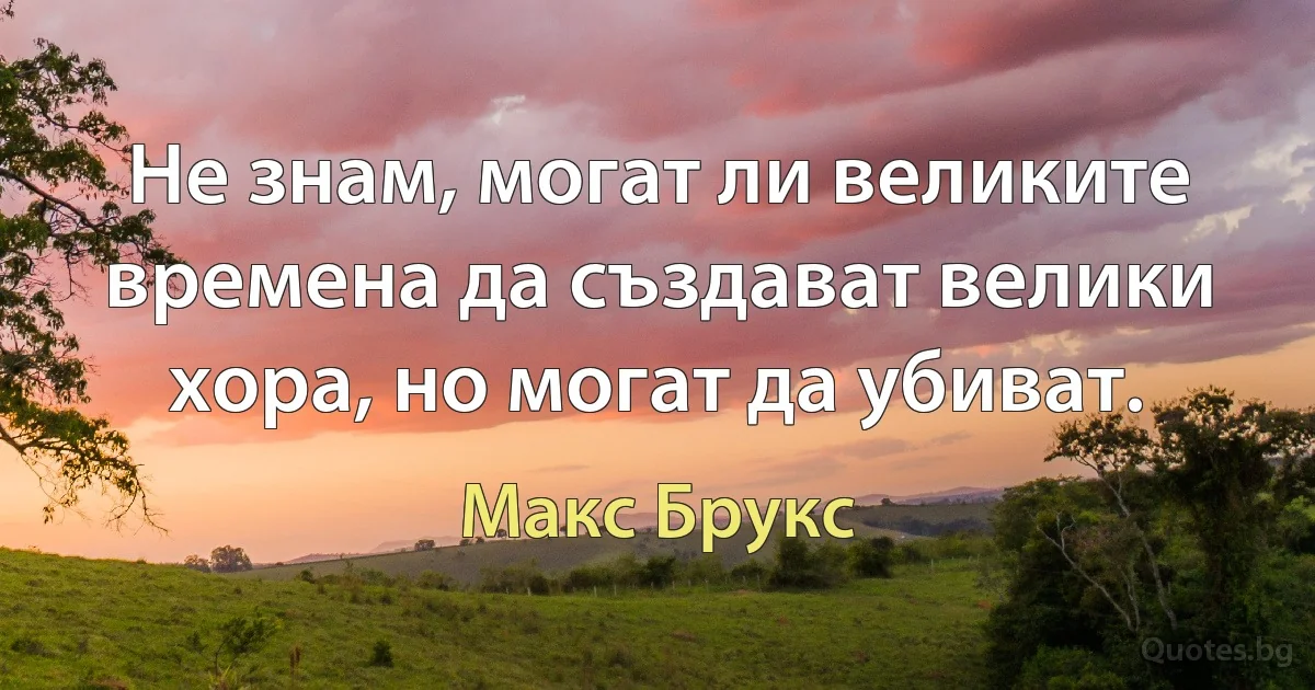 Не знам, могат ли великите времена да създават велики хора, но могат да убиват. (Макс Брукс)