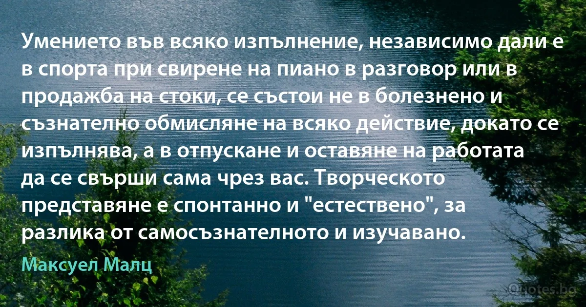 Умението във всяко изпълнение, независимо дали е в спорта при свирене на пиано в разговор или в продажба на стоки, се състои не в болезнено и съзнателно обмисляне на всяко действие, докато се изпълнява, а в отпускане и оставяне на работата да се свърши сама чрез вас. Творческото представяне е спонтанно и "естествено", за разлика от самосъзнателното и изучавано. (Максуел Малц)