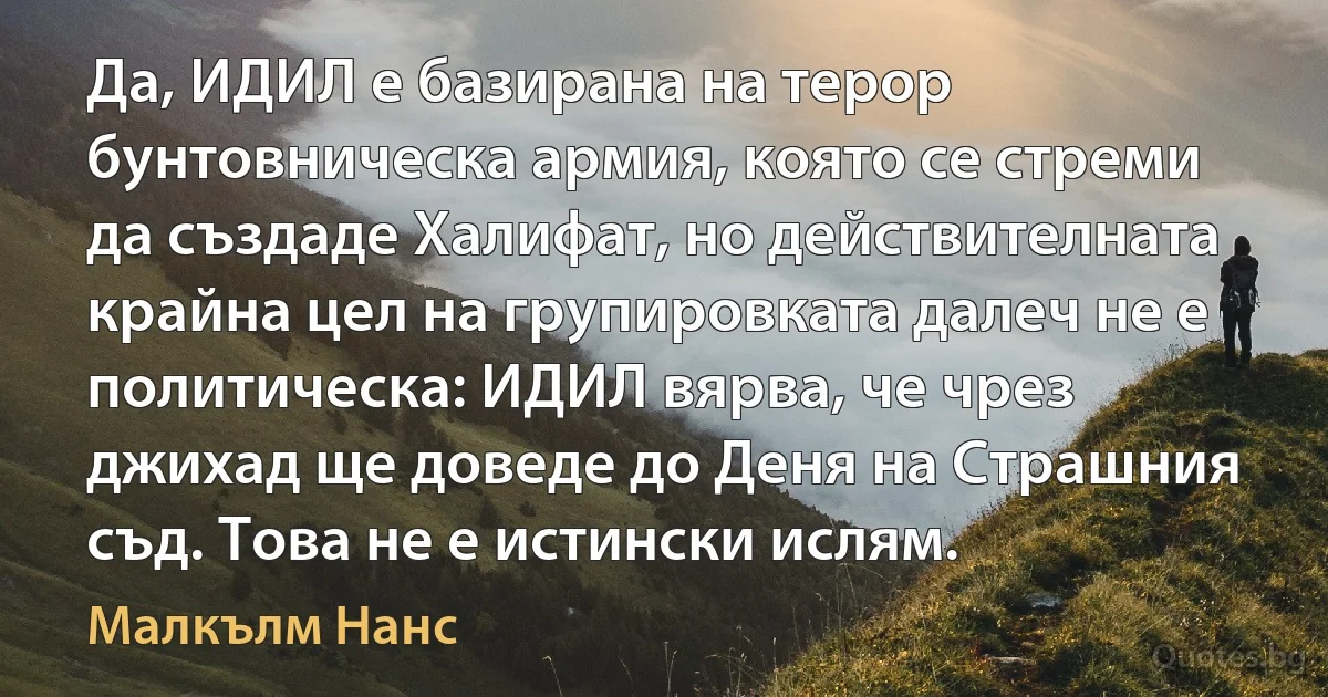 Да, ИДИЛ е базирана на терор бунтовническа армия, която се стреми да създаде Халифат, но действителната крайна цел на групировката далеч не е политическа: ИДИЛ вярва, че чрез джихад ще доведе до Деня на Страшния съд. Това не е истински ислям. (Малкълм Нанс)