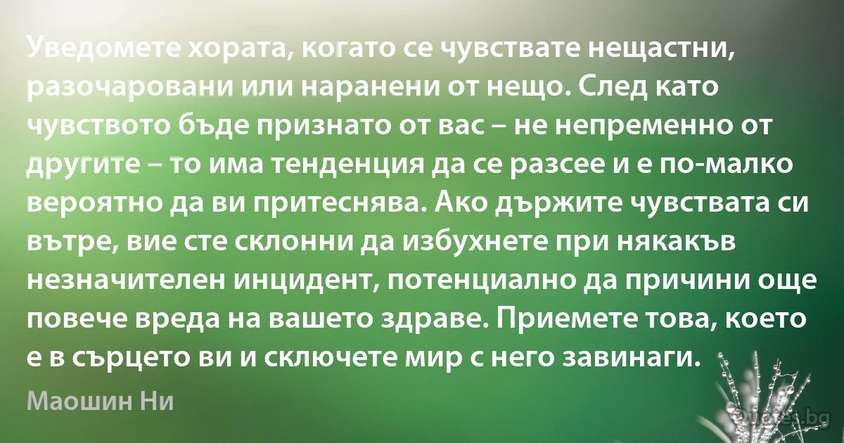 Уведомете хората, когато се чувствате нещастни, разочаровани или наранени от нещо. След като чувството бъде признато от вас – не непременно от другите – то има тенденция да се разсее и е по-малко вероятно да ви притеснява. Ако държите чувствата си вътре, вие сте склонни да избухнете при някакъв незначителен инцидент, потенциално да причини още повече вреда на вашето здраве. Приемете това, което е в сърцето ви и сключете мир с него завинаги. (Маошин Ни)