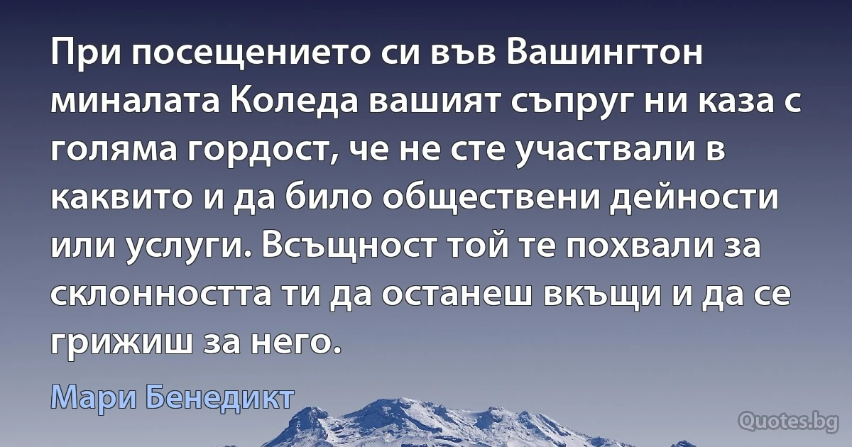 При посещението си във Вашингтон миналата Коледа вашият съпруг ни каза с голяма гордост, че не сте участвали в каквито и да било обществени дейности или услуги. Всъщност той те похвали за склонността ти да останеш вкъщи и да се грижиш за него. (Мари Бенедикт)