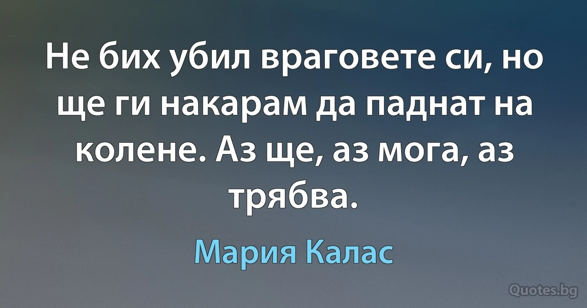 Не бих убил враговете си, но ще ги накарам да паднат на колене. Аз ще, аз мога, аз трябва. (Мария Калас)