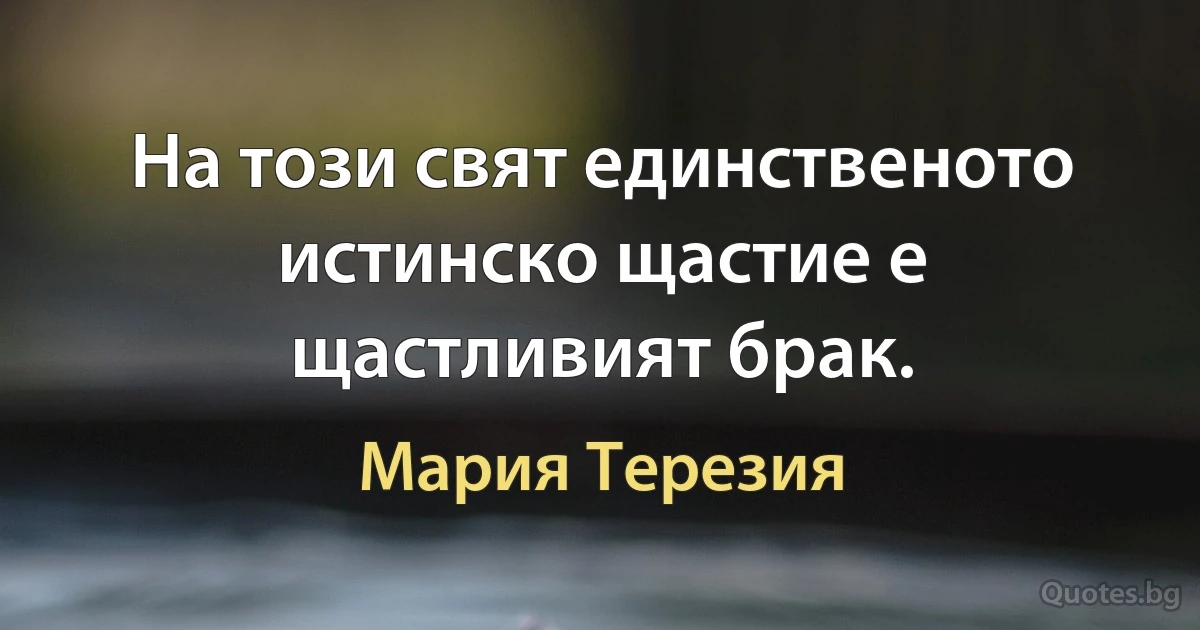 На този свят единственото истинско щастие е щастливият брак. (Мария Терезия)