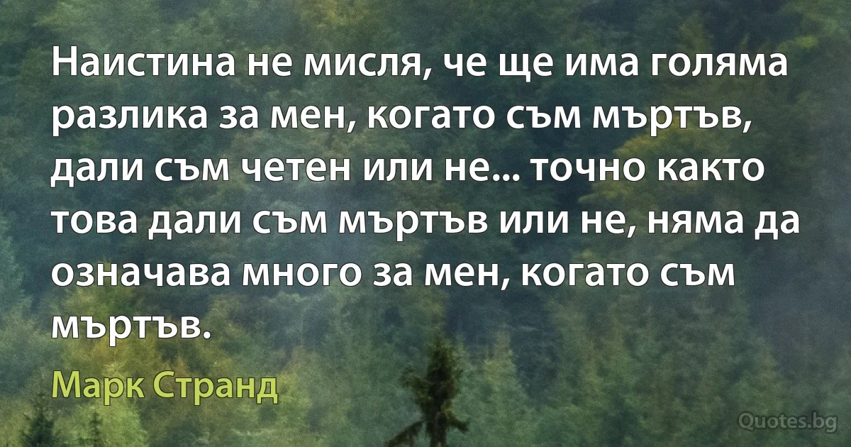 Наистина не мисля, че ще има голяма разлика за мен, когато съм мъртъв, дали съм четен или не... точно както това дали съм мъртъв или не, няма да означава много за мен, когато съм мъртъв. (Марк Странд)