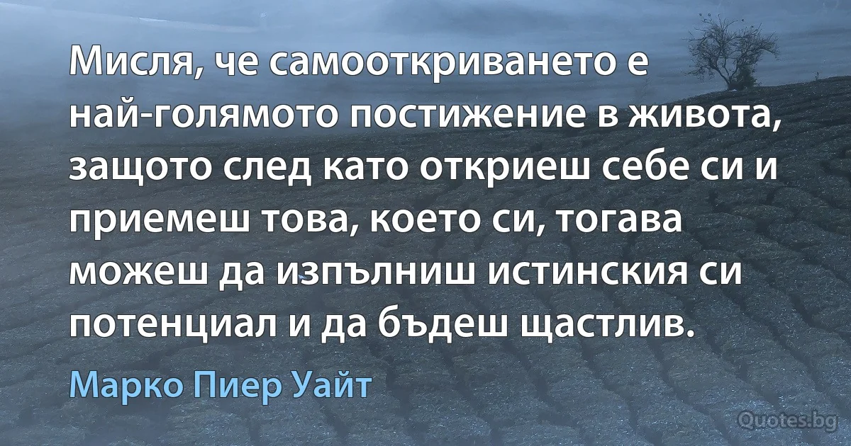 Мисля, че самооткриването е най-голямото постижение в живота, защото след като откриеш себе си и приемеш това, което си, тогава можеш да изпълниш истинския си потенциал и да бъдеш щастлив. (Марко Пиер Уайт)