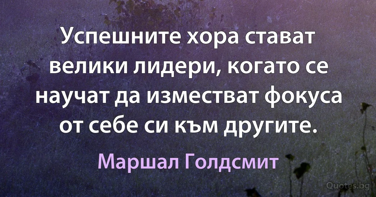 Успешните хора стават велики лидери, когато се научат да изместват фокуса от себе си към другите. (Маршал Голдсмит)