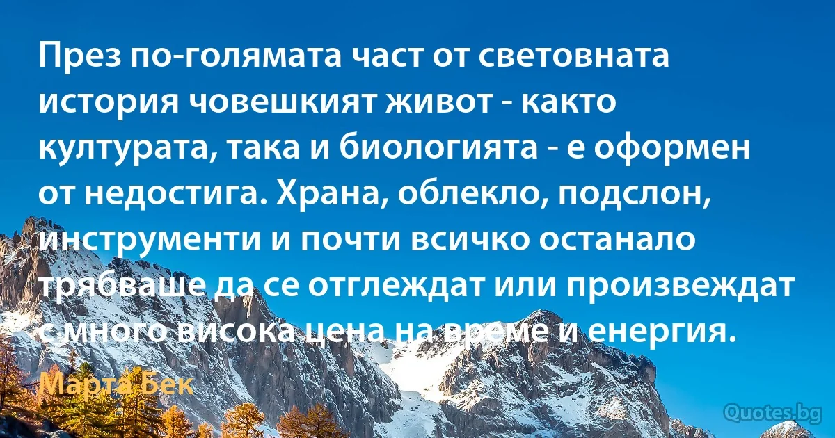 През по-голямата част от световната история човешкият живот - както културата, така и биологията - е оформен от недостига. Храна, облекло, подслон, инструменти и почти всичко останало трябваше да се отглеждат или произвеждат с много висока цена на време и енергия. (Марта Бек)