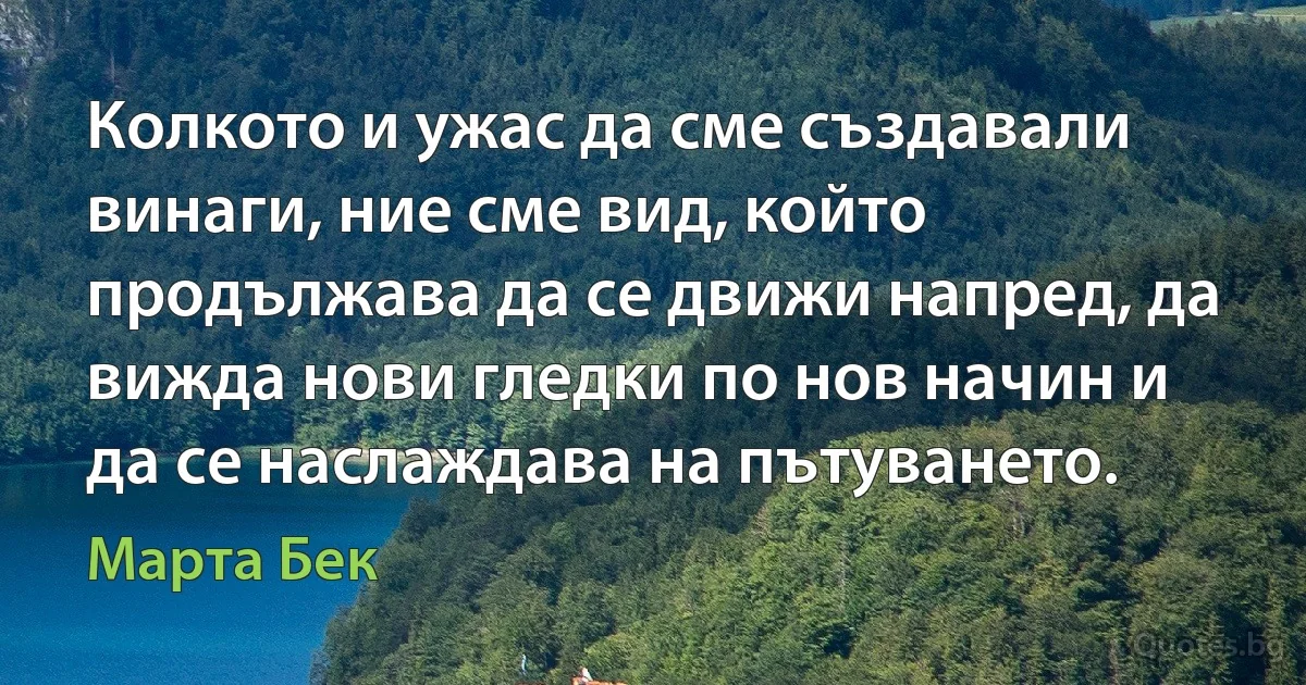 Колкото и ужас да сме създавали винаги, ние сме вид, който продължава да се движи напред, да вижда нови гледки по нов начин и да се наслаждава на пътуването. (Марта Бек)