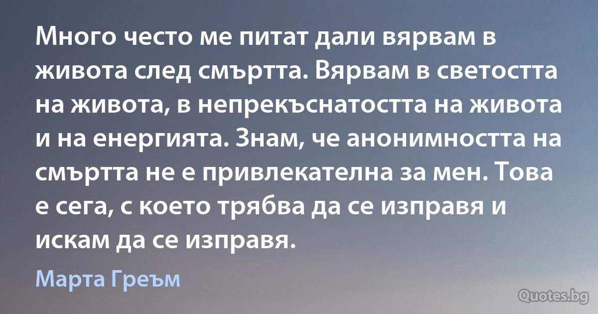 Много често ме питат дали вярвам в живота след смъртта. Вярвам в светостта на живота, в непрекъснатостта на живота и на енергията. Знам, че анонимността на смъртта не е привлекателна за мен. Това е сега, с което трябва да се изправя и искам да се изправя. (Марта Греъм)