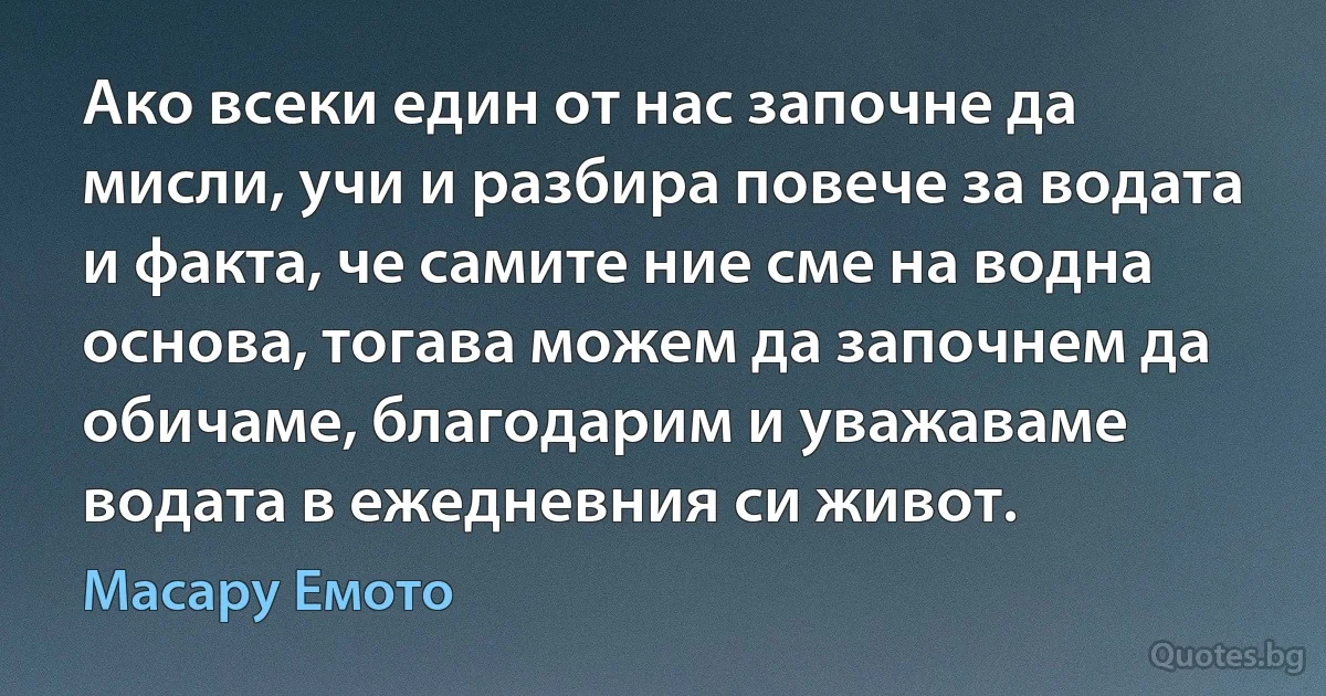 Ако всеки един от нас започне да мисли, учи и разбира повече за водата и факта, че самите ние сме на водна основа, тогава можем да започнем да обичаме, благодарим и уважаваме водата в ежедневния си живот. (Масару Емото)