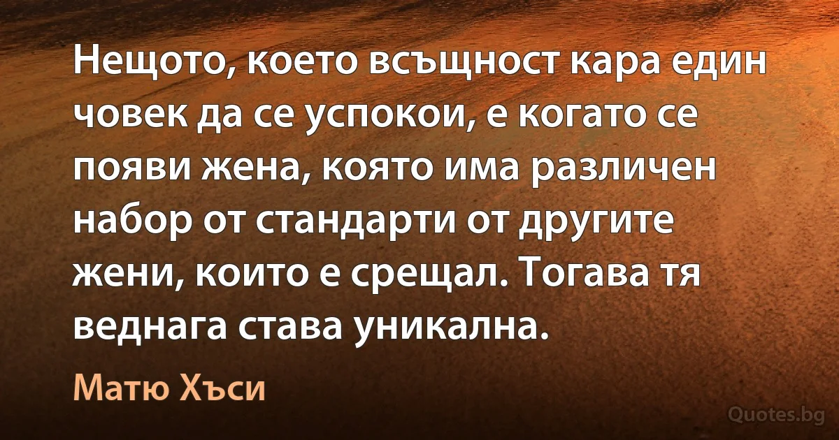 Нещото, което всъщност кара един човек да се успокои, е когато се появи жена, която има различен набор от стандарти от другите жени, които е срещал. Тогава тя веднага става уникална. (Матю Хъси)