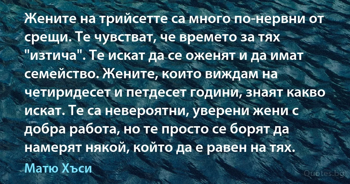 Жените на трийсетте са много по-нервни от срещи. Те чувстват, че времето за тях "изтича". Те искат да се оженят и да имат семейство. Жените, които виждам на четиридесет и петдесет години, знаят какво искат. Те са невероятни, уверени жени с добра работа, но те просто се борят да намерят някой, който да е равен на тях. (Матю Хъси)