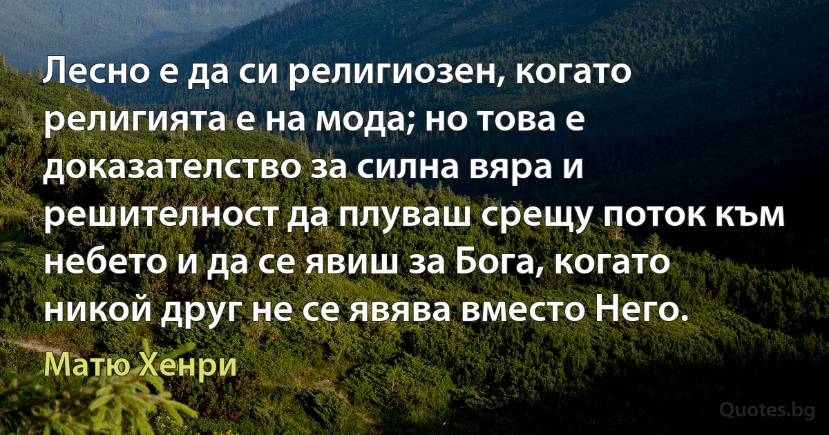 Лесно е да си религиозен, когато религията е на мода; но това е доказателство за силна вяра и решителност да плуваш срещу поток към небето и да се явиш за Бога, когато никой друг не се явява вместо Него. (Матю Хенри)