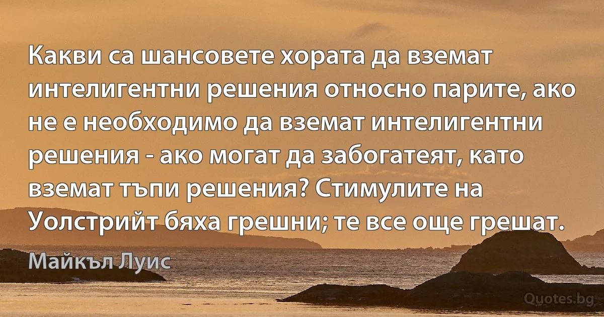 Какви са шансовете хората да вземат интелигентни решения относно парите, ако не е необходимо да вземат интелигентни решения - ако могат да забогатеят, като вземат тъпи решения? Стимулите на Уолстрийт бяха грешни; те все още грешат. (Майкъл Луис)