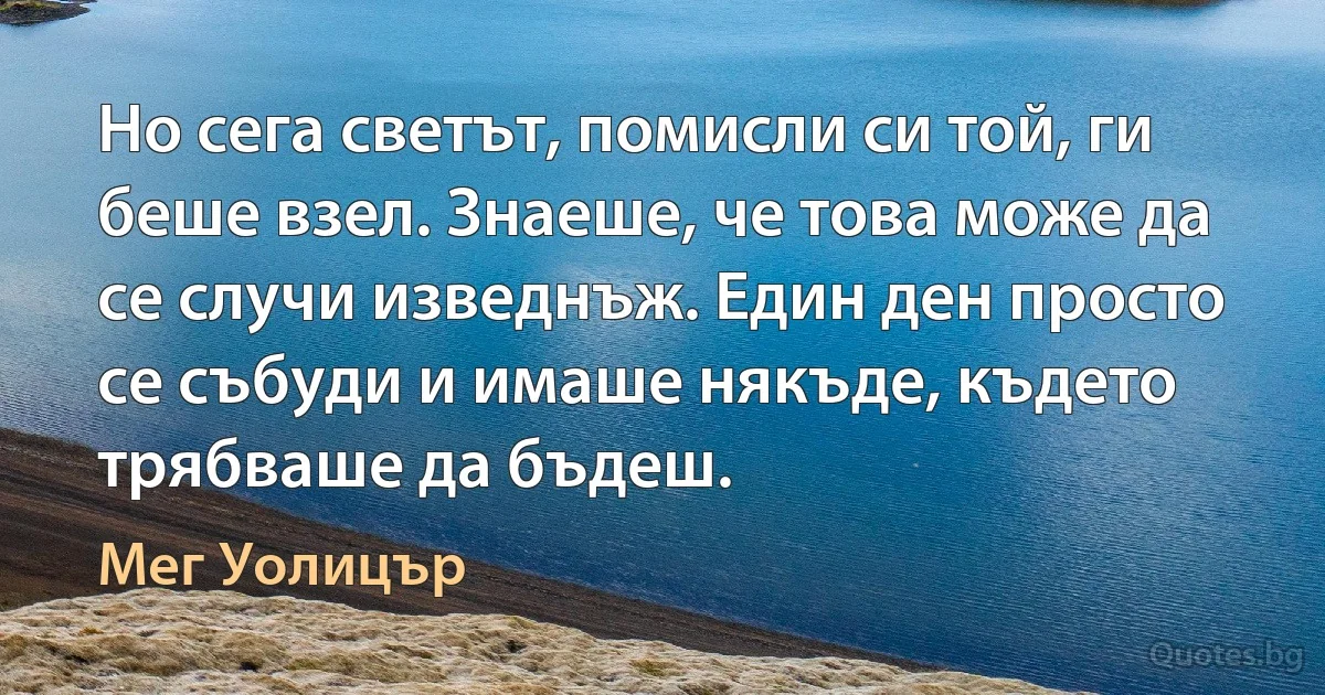 Но сега светът, помисли си той, ги беше взел. Знаеше, че това може да се случи изведнъж. Един ден просто се събуди и имаше някъде, където трябваше да бъдеш. (Мег Уолицър)