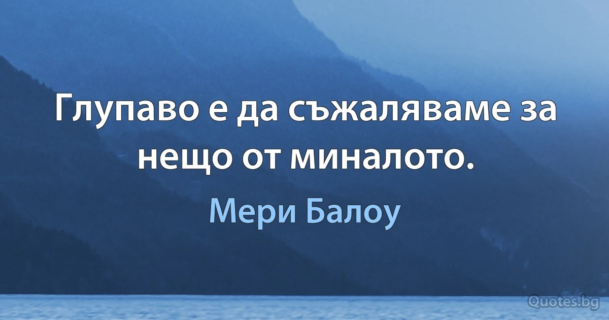 Глупаво е да съжаляваме за нещо от миналото. (Мери Балоу)