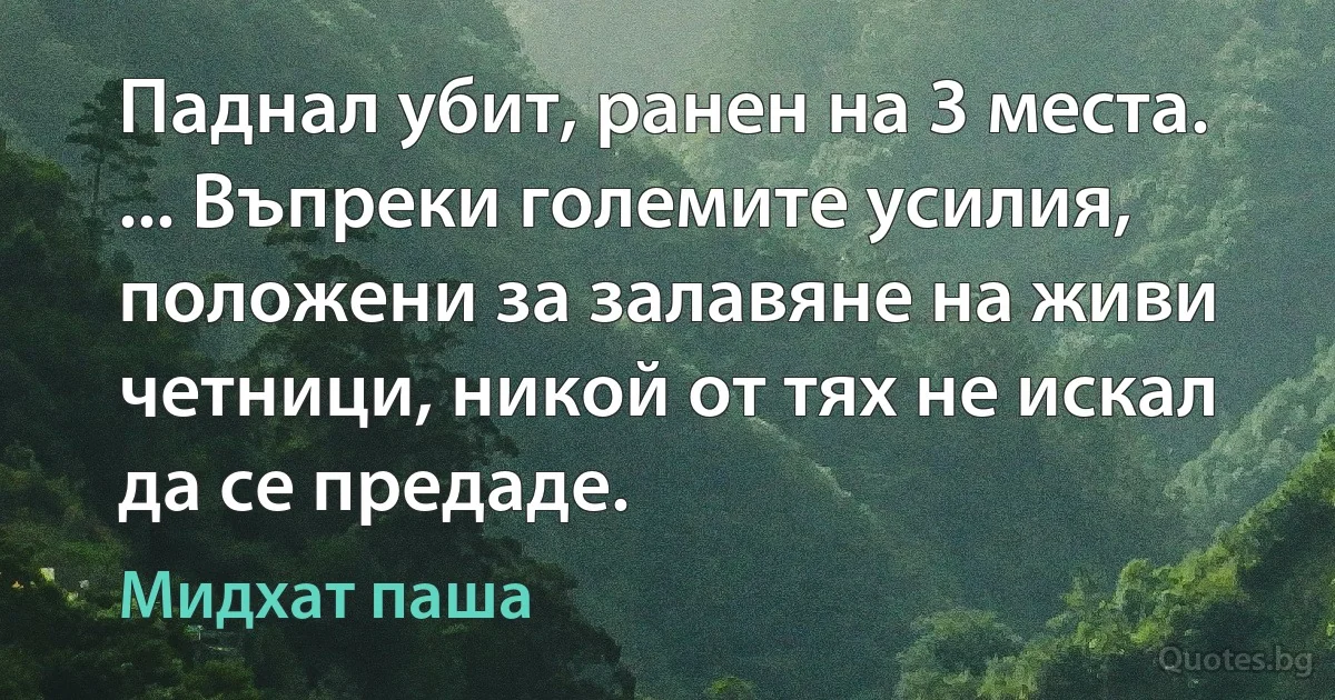 Паднал убит, ранен на 3 места. ... Въпреки големите усилия, положени за залавяне на живи четници, никой от тях не искал да се предаде. (Мидхат паша)