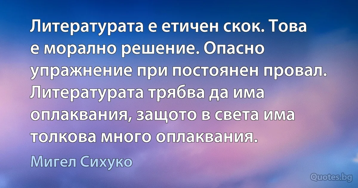 Литературата е етичен скок. Това е морално решение. Опасно упражнение при постоянен провал. Литературата трябва да има оплаквания, защото в света има толкова много оплаквания. (Мигел Сихуко)