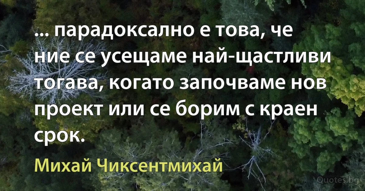 ... парадоксално е това, че ние се усещаме най-щастливи тогава, когато започваме нов проект или се борим с краен срок. (Михай Чиксентмихай)