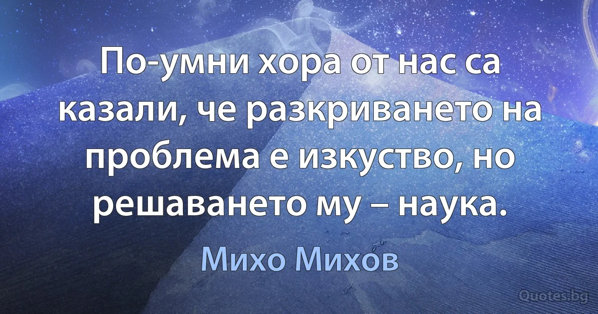 По-умни хора от нас са казали, че разкриването на проблема е изкуство, но решаването му – наука. (Михо Михов)