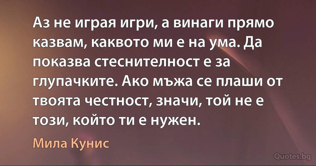 Аз не играя игри, а винаги прямо казвам, каквото ми е на ума. Да показва стеснителност е за глупачките. Ако мъжа се плаши от твоята честност, значи, той не е този, който ти е нужен. (Мила Кунис)