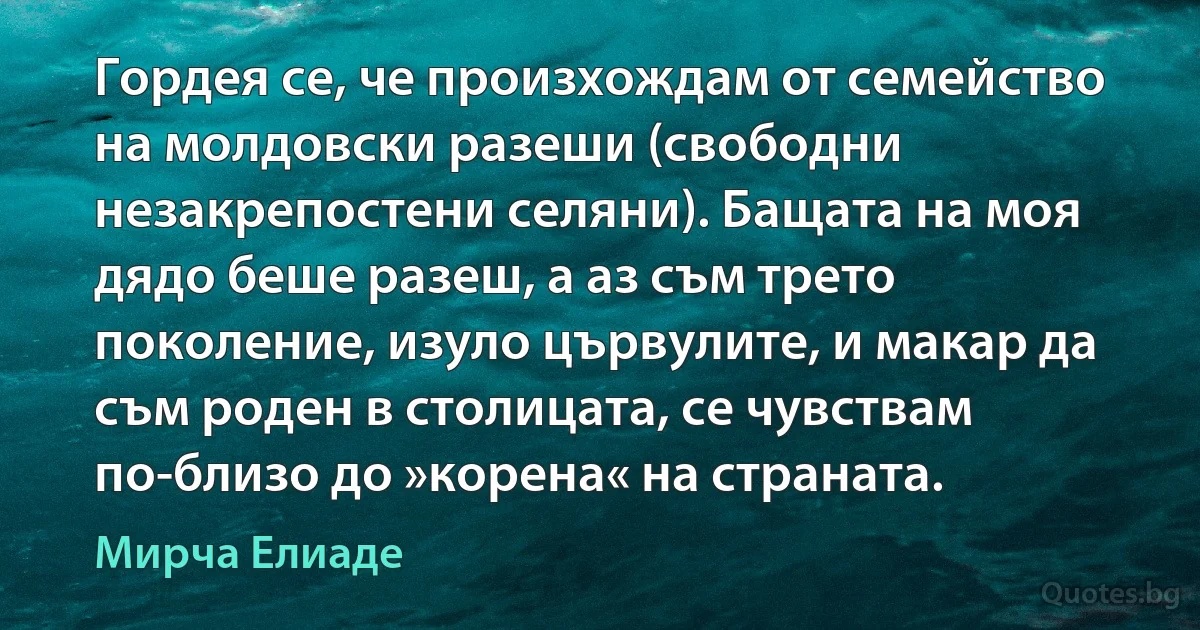 Гордея се, че произхождам от семейство на молдовски разеши (свободни незакрепостени селяни). Бащата на моя дядо беше разеш, а аз съм трето поколение, изуло цървулите, и макар да съм роден в столицата, се чувствам по-близо до »корена« на страната. (Мирча Елиаде)