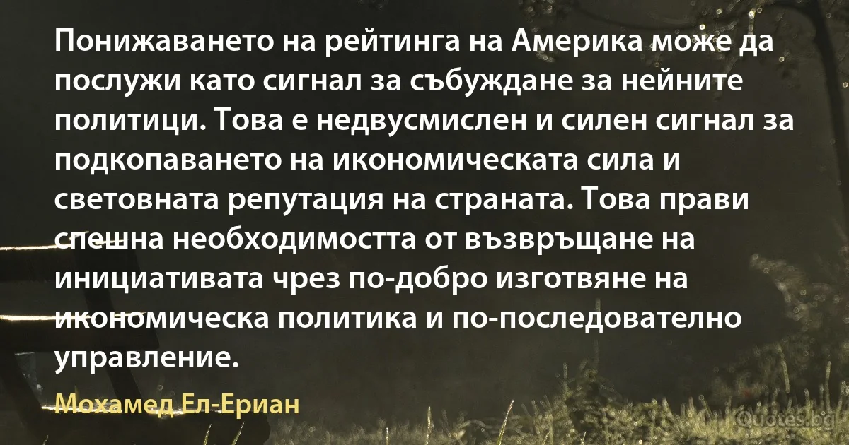 Понижаването на рейтинга на Америка може да послужи като сигнал за събуждане за нейните политици. Това е недвусмислен и силен сигнал за подкопаването на икономическата сила и световната репутация на страната. Това прави спешна необходимостта от възвръщане на инициативата чрез по-добро изготвяне на икономическа политика и по-последователно управление. (Мохамед Ел-Ериан)