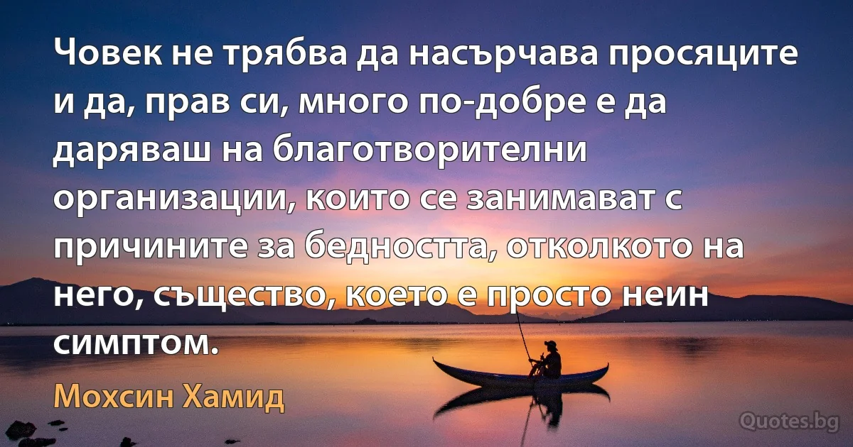 Човек не трябва да насърчава просяците и да, прав си, много по-добре е да даряваш на благотворителни организации, които се занимават с причините за бедността, отколкото на него, същество, което е просто неин симптом. (Мохсин Хамид)